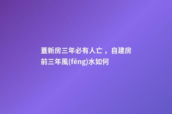 蓋新房三年必有人亡，自建房前三年風(fēng)水如何